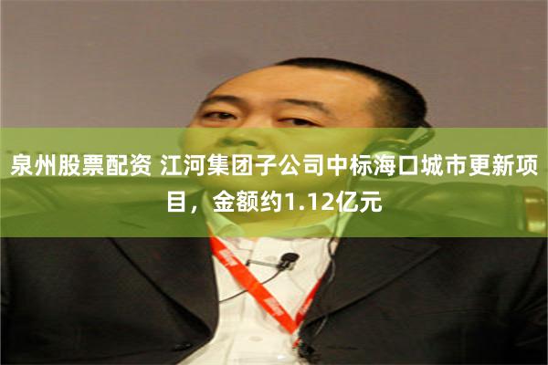 泉州股票配资 江河集团子公司中标海口城市更新项目,金额约1.12亿元