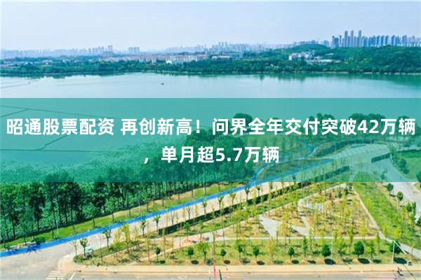 昭通股票配资 再创新高！问界全年交付突破42万辆，单月超5.7万辆