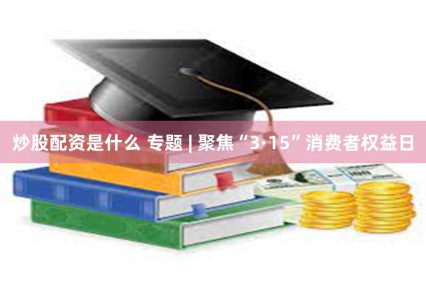 炒股配资是什么 专题 | 聚焦“3·15”消费者权益日