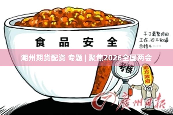 潮州期货配资 专题 | 聚焦2026全国两会