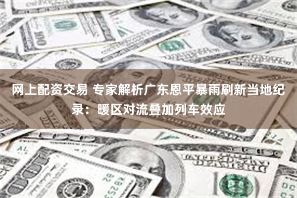 网上配资交易 专家解析广东恩平暴雨刷新当地纪录：暖区对流叠加列车效应