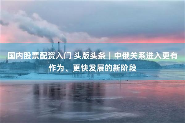 国内股票配资入门 头版头条｜中俄关系进入更有作为、更快发展的新阶段