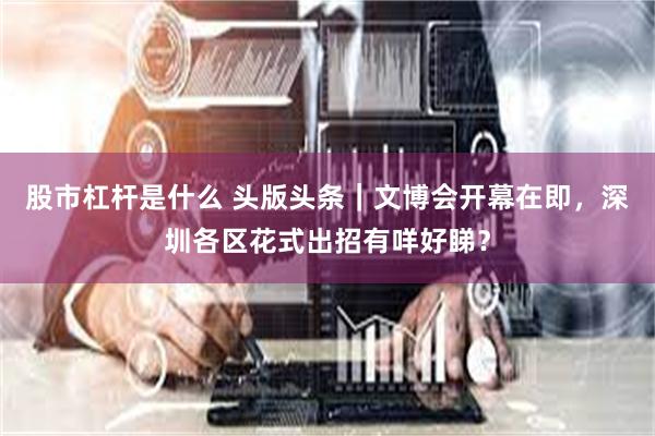 股市杠杆是什么 头版头条｜文博会开幕在即，深圳各区花式出招有咩好睇？