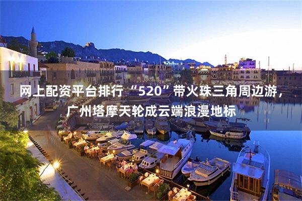 网上配资平台排行 “520”带火珠三角周边游，广州塔摩天轮成云端浪漫地标