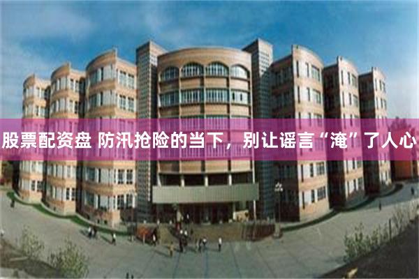 股票配资盘 防汛抢险的当下，别让谣言“淹”了人心