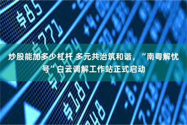 炒股能加多少杠杆 多元共治筑和谐，“南粤解忧号”白云调解工作站正式启动