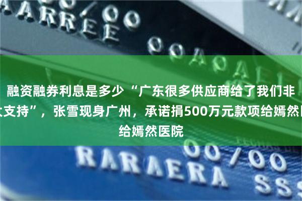 融资融券利息是多少 “广东很多供应商给了我们非常大支持”，张雪现身广州，承诺捐500万元款项给嫣然医院