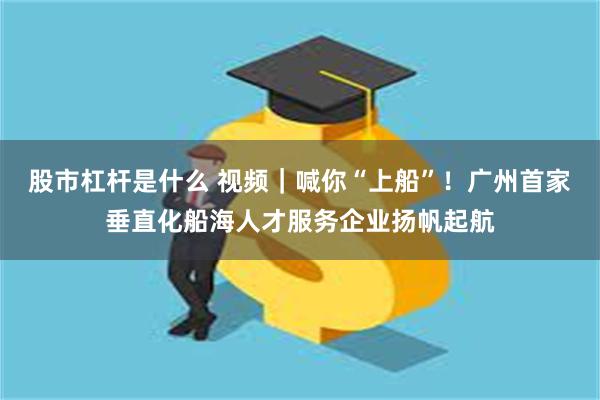 股市杠杆是什么 视频｜喊你“上船”！广州首家垂直化船海人才服务企业扬帆起航