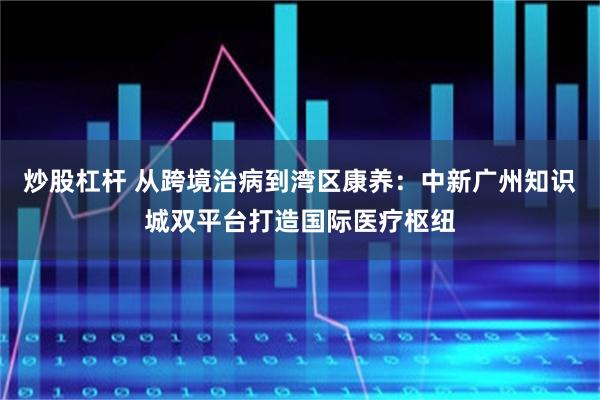 炒股杠杆 从跨境治病到湾区康养：中新广州知识城双平台打造国际医疗枢纽