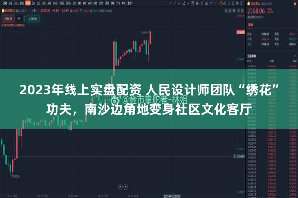 2023年线上实盘配资 人民设计师团队“绣花”功夫，南沙边角地变身社区文化客厅