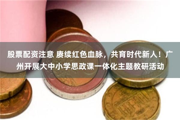 股票配资注意 赓续红色血脉，共育时代新人！广州开展大中小学思政课一体化主题教研活动