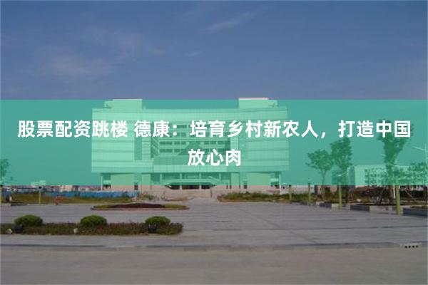 股票配资跳楼 德康：培育乡村新农人，打造中国放心肉