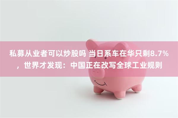 私募从业者可以炒股吗 当日系车在华只剩8.7%，世界才发现：中国正在改写全球工业规则