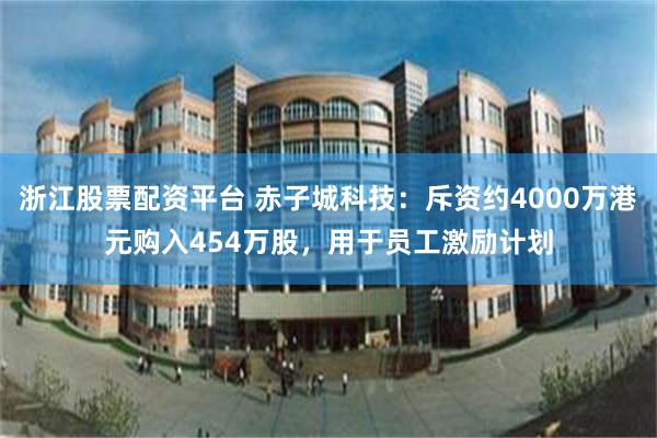 浙江股票配资平台 赤子城科技：斥资约4000万港元购入454万股，用于员工激励计划