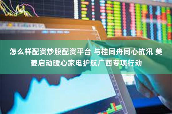 怎么样配资炒股配资平台 与桂同舟同心抗汛 美菱启动暖心家电护航广西专项行动
