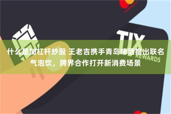 什么是加杠杆炒股 王老吉携手青岛啤酒推出联名气泡饮，跨界合作打开新消费场景
