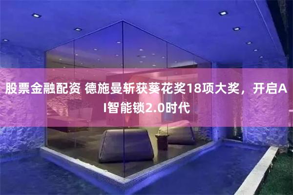 股票金融配资 德施曼斩获葵花奖18项大奖，开启AI智能锁2.0时代