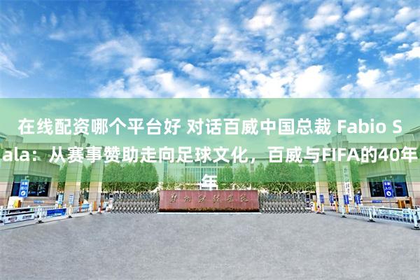 在线配资哪个平台好 对话百威中国总裁 Fabio Sala：从赛事赞助走向足球文化，百威与FIFA的40年