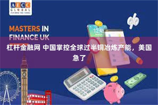 杠杆金融网 中国掌控全球过半铜冶炼产能,美国急了