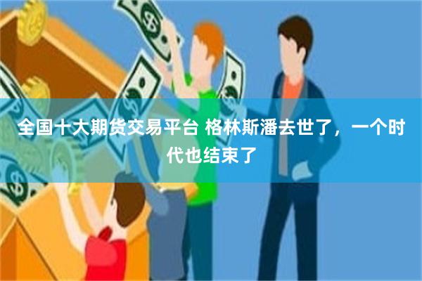 全国十大期货交易平台 格林斯潘去世了，一个时代也结束了