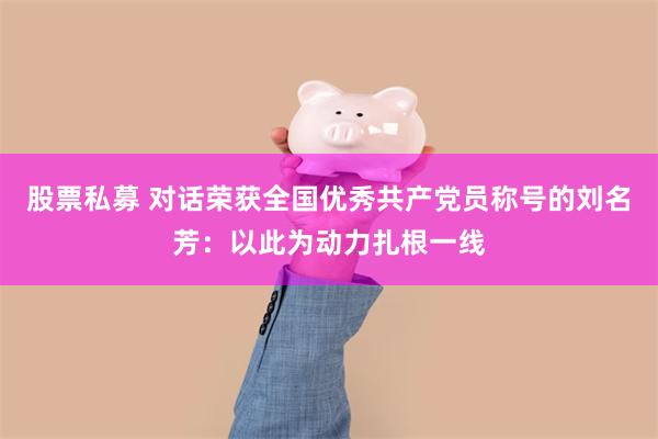 股票私募 对话荣获全国优秀共产党员称号的刘名芳:以此为动力扎根一线