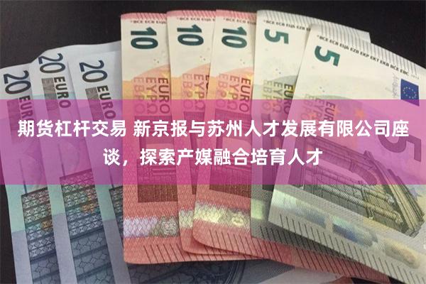 期货杠杆交易 新京报与苏州人才发展有限公司座谈，探索产媒融合培育人才