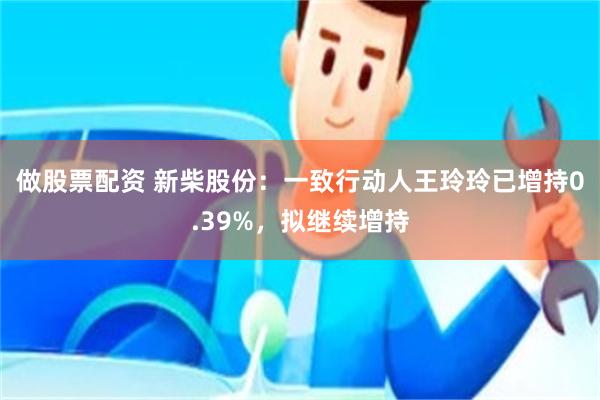 做股票配资 新柴股份：一致行动人王玲玲已增持0.39%，拟继续增持