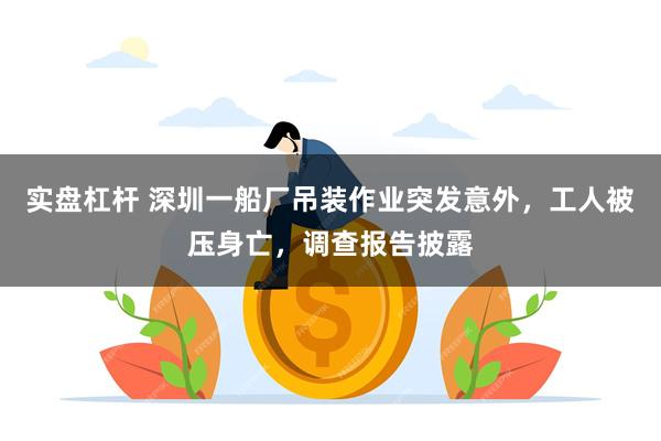 实盘杠杆 深圳一船厂吊装作业突发意外，工人被压身亡，调查报告披露