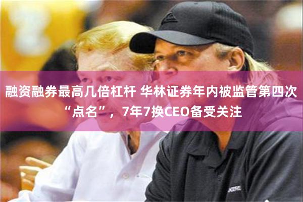 融资融券最高几倍杠杆 华林证券年内被监管第四次“点名”，7年7换CEO备受关注