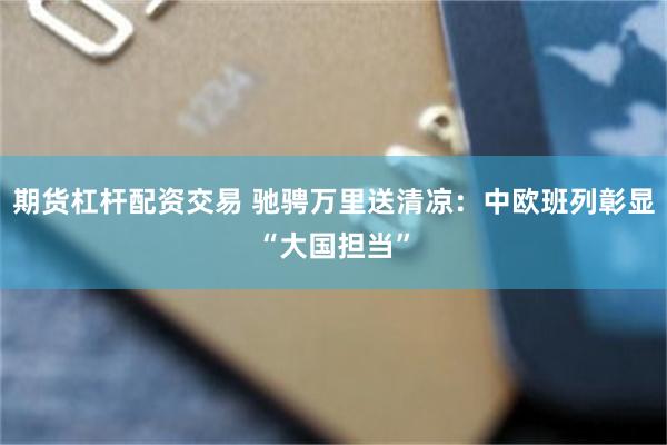 期货杠杆配资交易 驰骋万里送清凉:中欧班列彰显“大国担当”