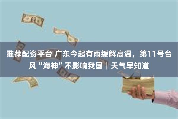 推荐配资平台 广东今起有雨缓解高温，第11号台风“海神”不影响我国｜天气早知道