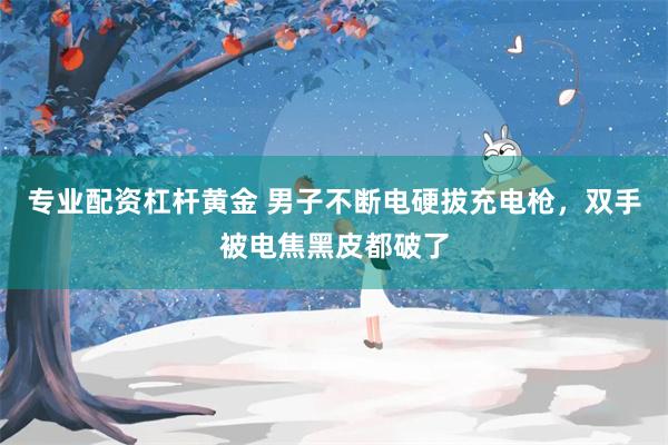 专业配资杠杆黄金 男子不断电硬拔充电枪，双手被电焦黑皮都破了