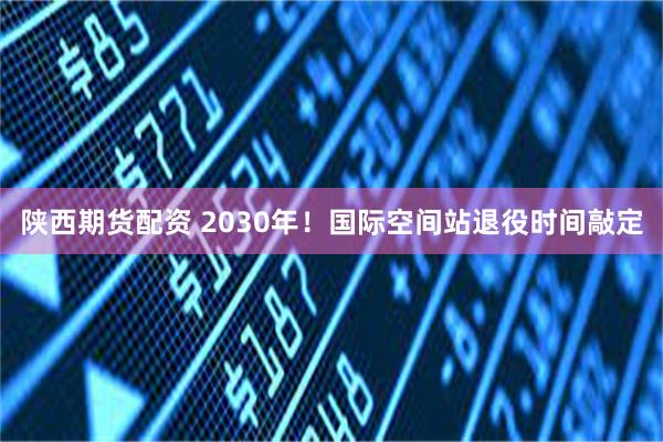 陕西期货配资 2030年！国际空间站退役时间敲定