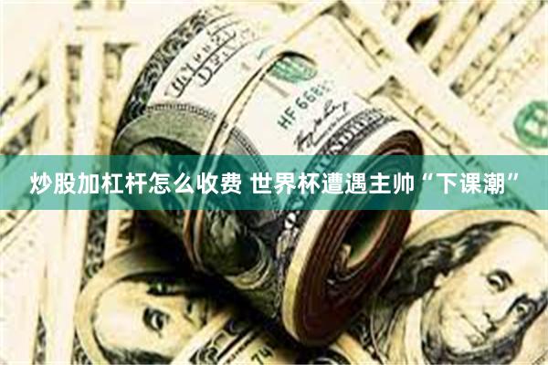 炒股加杠杆怎么收费 世界杯遭遇主帅“下课潮”