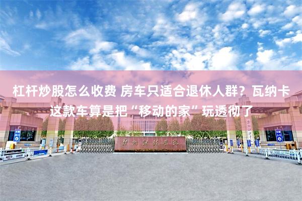 杠杆炒股怎么收费 房车只适合退休人群？瓦纳卡这款车算是把“移动的家”玩透彻了