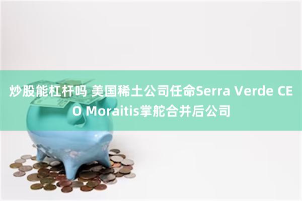炒股能杠杆吗 美国稀土公司任命Serra Verde CEO Moraitis掌舵合并后公司