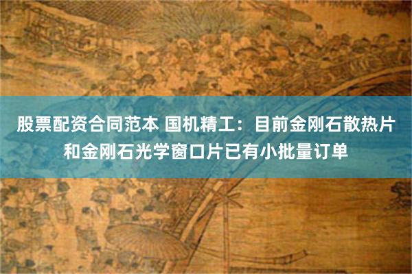股票配资合同范本 国机精工：目前金刚石散热片和金刚石光学窗口片已有小批量订单