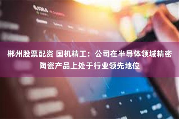 郴州股票配资 国机精工：公司在半导体领域精密陶瓷产品上处于行业领先地位