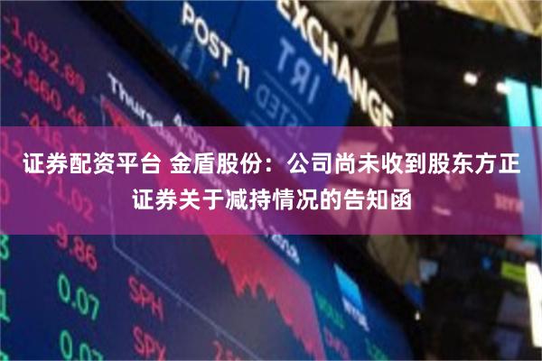证券配资平台 金盾股份：公司尚未收到股东方正证券关于减持情况的告知函
