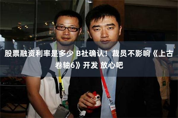 股票融资利率是多少 B社确认！裁员不影响《上古卷轴6》开发 放心吧