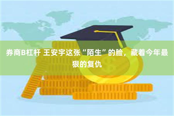 券商B杠杆 王安宇这张“陌生”的脸，藏着今年最狠的复仇