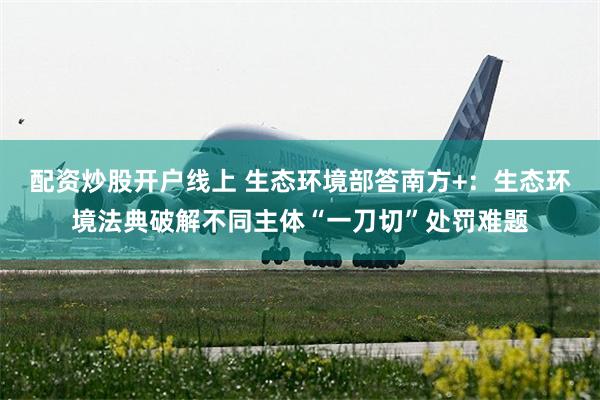 配资炒股开户线上 生态环境部答南方+：生态环境法典破解不同主体“一刀切”处罚难题