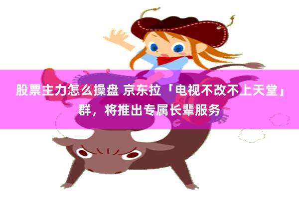 股票主力怎么操盘 京东拉「电视不改不上天堂」群，将推出专属长辈服务