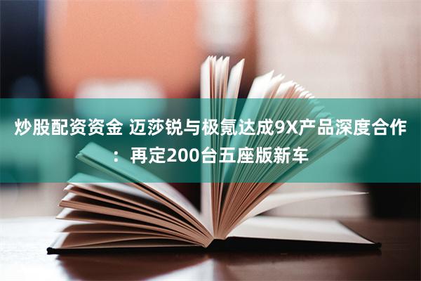 炒股配资资金 迈莎锐与极氪达成9X产品深度合作：再定200台五座版新车