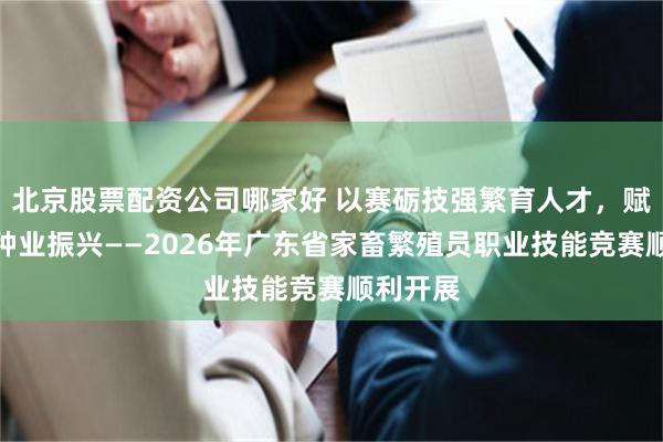北京股票配资公司哪家好 以赛砺技强繁育人才，赋能粤畜种业振兴——2026年广东省家畜繁殖员职业技能竞赛顺利开展