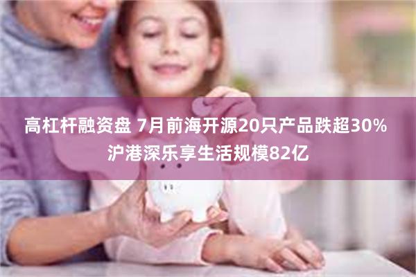 高杠杆融资盘 7月前海开源20只产品跌超30% 沪港深乐享生活规模82亿
