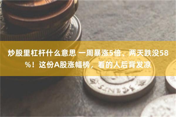 炒股里杠杆什么意思 一周暴涨5倍、两天跌没58%！这份A股涨幅榜，看的人后背发凉