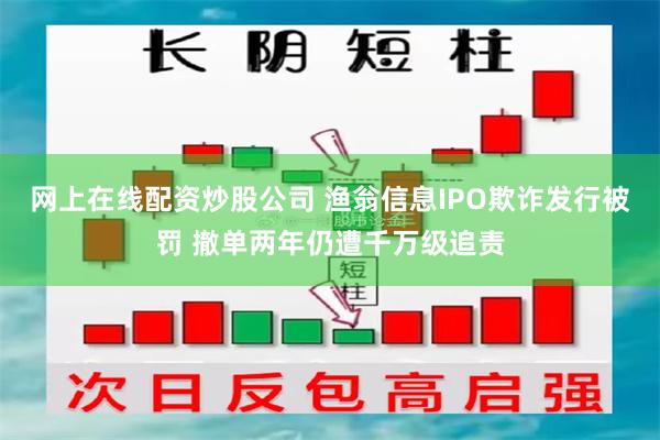 网上在线配资炒股公司 渔翁信息IPO欺诈发行被罚 撤单两年仍遭千万级追责