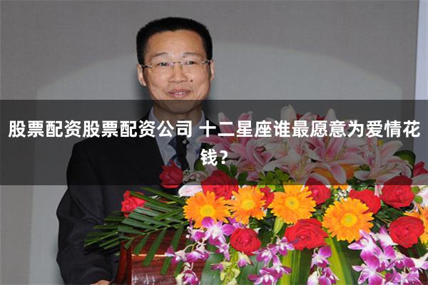 股票配资股票配资公司 十二星座谁最愿意为爱情花钱？