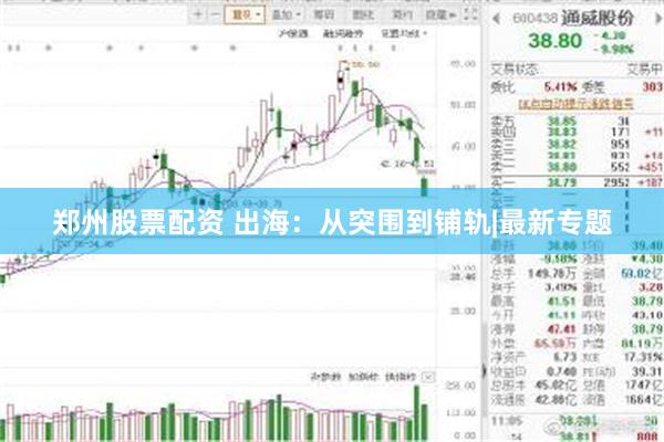 郑州股票配资 出海：从突围到铺轨|最新专题